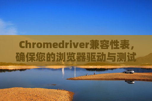 Chromedriver兼容性表，确保您的浏览器驱动与测试环境相匹配